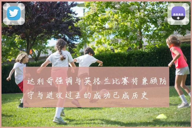 达利奇强调与英格兰比赛将兼顾防守与进攻过去的成功已成历史