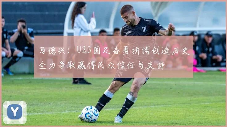 马德兴：U23国足奋勇拼搏创造历史全力争取赢得民众信任与支持