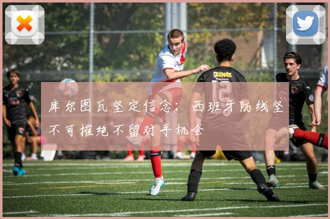 库尔图瓦坚定信念：西班牙防线坚不可摧绝不留对手机会