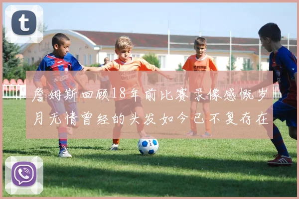詹姆斯回顾18年前比赛录像感慨岁月无情曾经的头发如今已不复存在