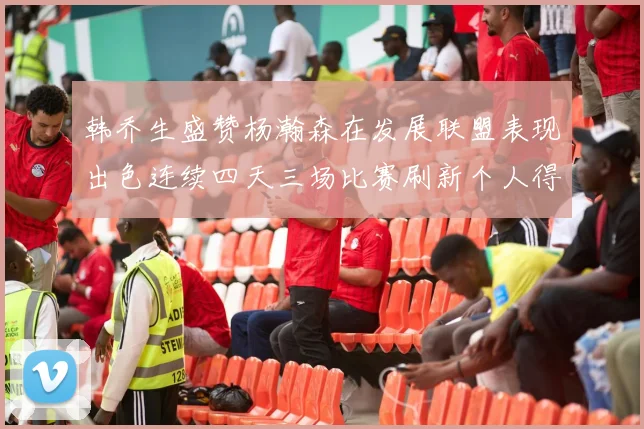 韩乔生盛赞杨瀚森在发展联盟表现出色连续四天三场比赛刷新个人得分与篮板纪录