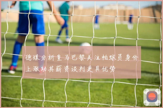 德媒分析皇马巴黎关注帕球员身价上涨助其薪资谈判更具优势