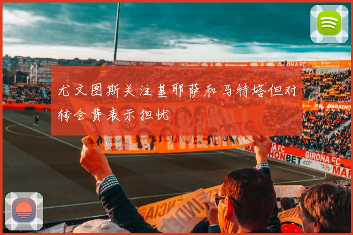 尤文图斯关注基耶萨和马特塔但对转会费表示担忧