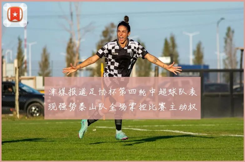 津媒报道足协杯第四轮中超球队表现强势泰山队全场掌控比赛主动权