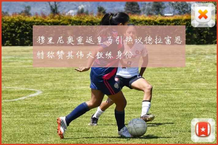 穆里尼奥重返皇马引热议德拉富恩特称赞其伟大教练身份