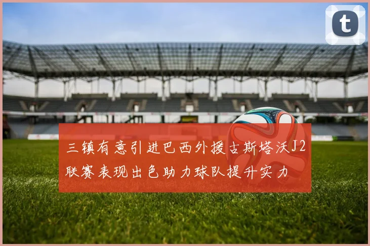 三镇有意引进巴西外援古斯塔沃J2联赛表现出色助力球队提升实力