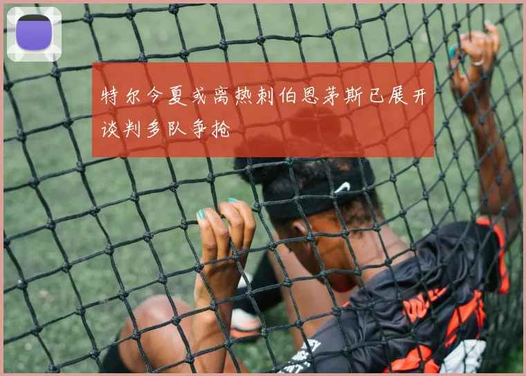 特尔今夏或离热刺伯恩茅斯已展开谈判多队争抢