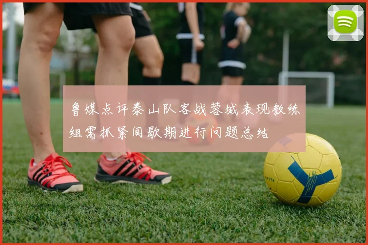 鲁媒点评泰山队客战蓉城表现教练组需抓紧间歇期进行问题总结